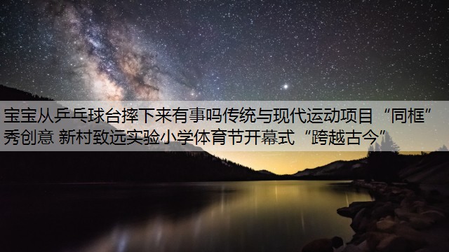 宝宝从乒乓球台摔下来有事吗传统与现代运动项目“同框”秀创意 新村致远实验小学体育节开幕式“跨越古今”